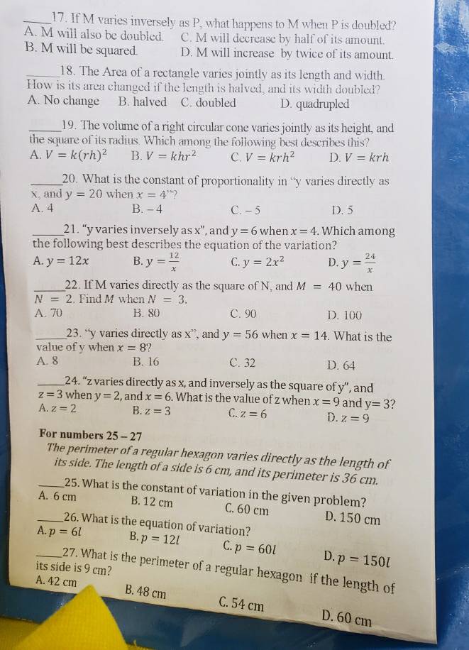 If M varies inversely as P, what happens to M when P is doubled?
A. M will also be doubled. C. M will decrease by half of its amount.
B. M will be squared. D. M will increase by twice of its amount.
_18. The Area of a rectangle varies jointly as its length and width.
How is its area changed if the length is halved, and its width doubled?
A. No change B. halved C. doubled D. quadrupled
_19. The volume of a right circular cone varies jointly as its height, and
the square of its radius. Which among the following best describes this?
A. V=k(rh)^2 B. V=khr^2 C. V=krh^2 D. V=krh
_20. What is the constant of proportionality in “y varies directly as
x, and y=20 when x=4 *?
A. 4 B. - 4 C. - 5 D. 5
_21. “y varies inversely as x'prime  ’, and y=6 when x=4. Which among
the following best describes the equation of the variation?
A. y=12x B. y= 12/x  C. y=2x^2 D. y= 24/x 
_22. If M varies directly as the square of N, and M=40 when
N=2. Find M when N=3.
A. 70 B. 80 C. 90 D. 100
_23. “y varies directly as x”, and y=56 when x=14. What is the
value of y when x=8 2 
A. 8 B. 16 C. 32 D. 64
_24. “z varies directly as x, and inversely as the square of y”, and
z=3 when y=2 , and x=6. What is the value of z when x=9 and y=3
A. z=2 B. z=3 C. z=6 D. z=9
For numbers 25 - 27
The perimeter of a regular hexagon varies directly as the length of
its side. The length of a side is 6 cm, and its perimeter is 36 cm.
_25. What is the constant of variation in the given problem?
_A. 6 cm B. 12 cm C. 60 cm D. 150 cm
26. What is the equation of variation?
_A. p=6l B. p=12l C. p=60l D. p=150l
its side is 9 cm?
27. What is the perimeter of a regular hexagon if the length of
A. 42 cm
B. 48 cm C. 54 cm D. 60 cm