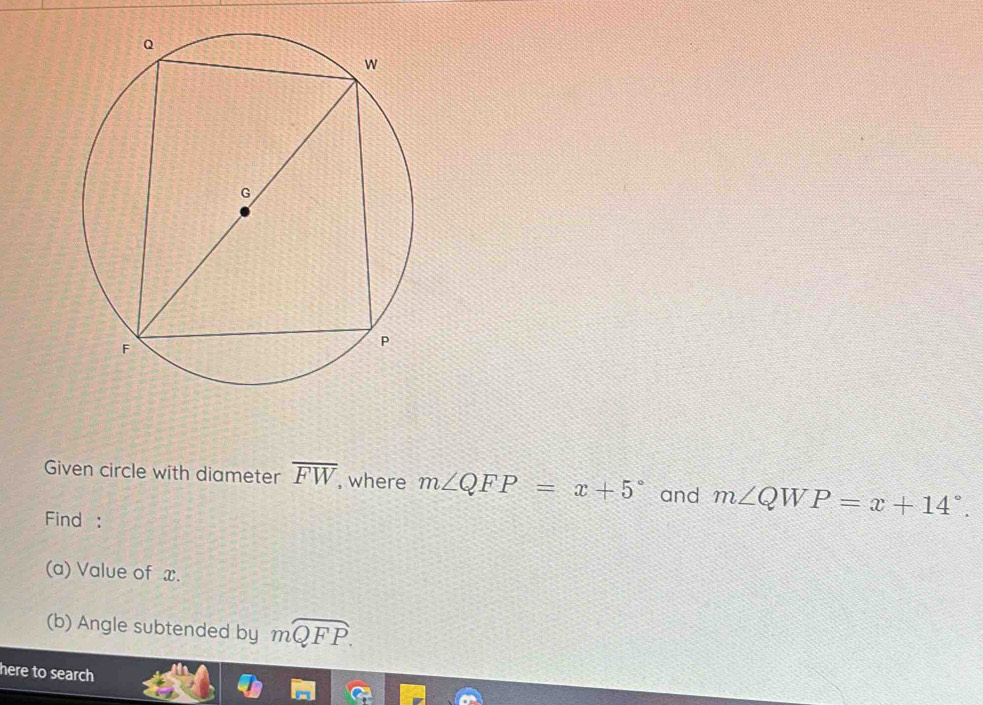 Given circle with diameter overline FW , where m∠ QFP=x+5° and m∠ QWP=x+14°. 
Find : 
(a) Value of x. 
(b) Angle subtended by mwidehat QFP. 
here to search