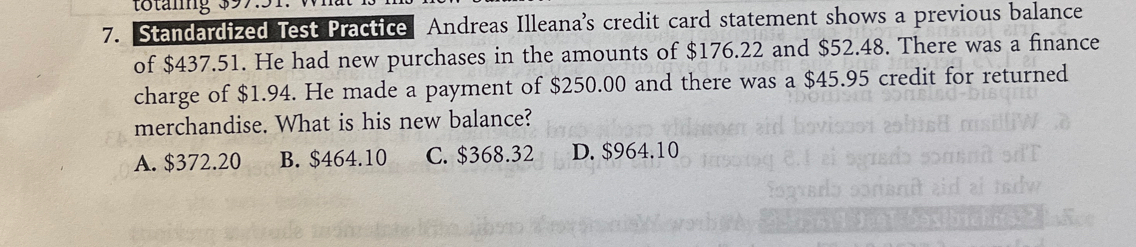 tötänng $97
7. Standardized Test Practice Andreas Illeana's credit card statement shows a previous balance
of $437.51. He had new purchases in the amounts of $176.22 and $52.48. There was a finance
charge of $1.94. He made a payment of $250.00 and there was a $45.95 credit for returned
merchandise. What is his new balance?
A. $372.20 B. $464.10 C. $368.32 D. $964.10