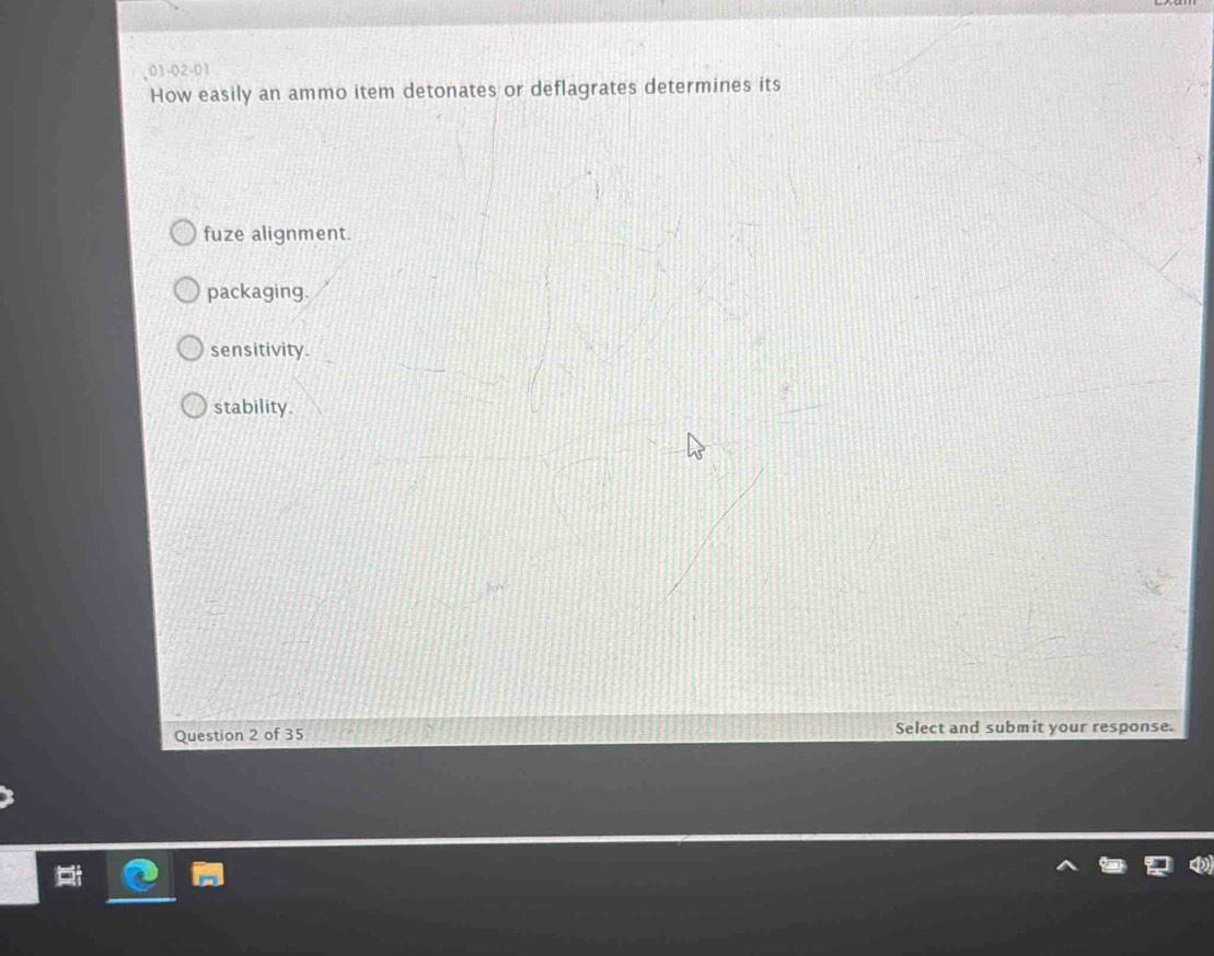 01-02-01
How easily an ammo item detonates or deflagrates determines its
fuze alignment.
packaging.
sensitivity.
stability.
Question 2 of 35 Select and submit your response.