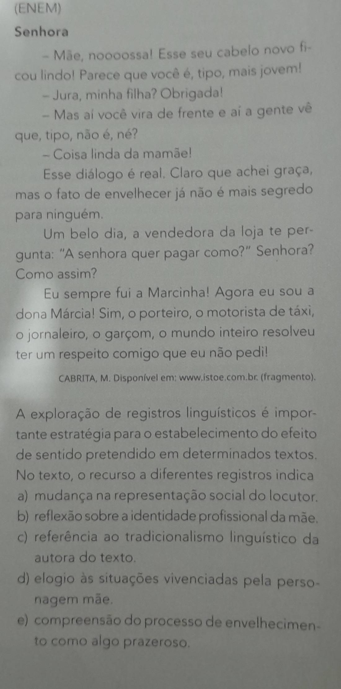 (ENEM)
Senhora
- Mãe, noooossa! Esse seu cabelo novo fi-
cou lindo! Parece que você é, tipo, mais jovem!
- Jura, minha filha? Obrigada!
- Mas aí você vira de frente e aí a gente vê
que, tipo, não é, né?
- Coisa linda da mamãe!
Esse diálogo é real. Claro que achei graça,
mas o fato de envelhecer já não é mais segredo
para ninguém.
Um belo dia, a vendedora da loja te per-
gunta: “A senhora quer pagar como?” Senhora?
Como assim?
Eu sempre fui a Marcinha! Agora eu sou a
dona Márcia! Sim, o porteiro, o motorista de táxi,
o jornaleiro, o garçom, o mundo inteiro resolveu
ter um respeito comigo que eu não pedi!
CABRITA, M. Disponível em: www.istoe.com.br. (fragmento).
A exploração de registros linguísticos é impor-
tante estratégia para o estabelecimento do efeito
de sentido pretendido em determinados textos.
No texto, o recurso a diferentes registros indica
a) mudança na representação social do locutor.
b) reflexão sobre a identidade profissional da mãe.
c) referência ao tradicionalismo linguístico da
autora do texto.
d) elogio às situações vivenciadas pela perso-
nagem mãe.
e) compreensão do processo de envelhecimen-
to como algo prazeroso.