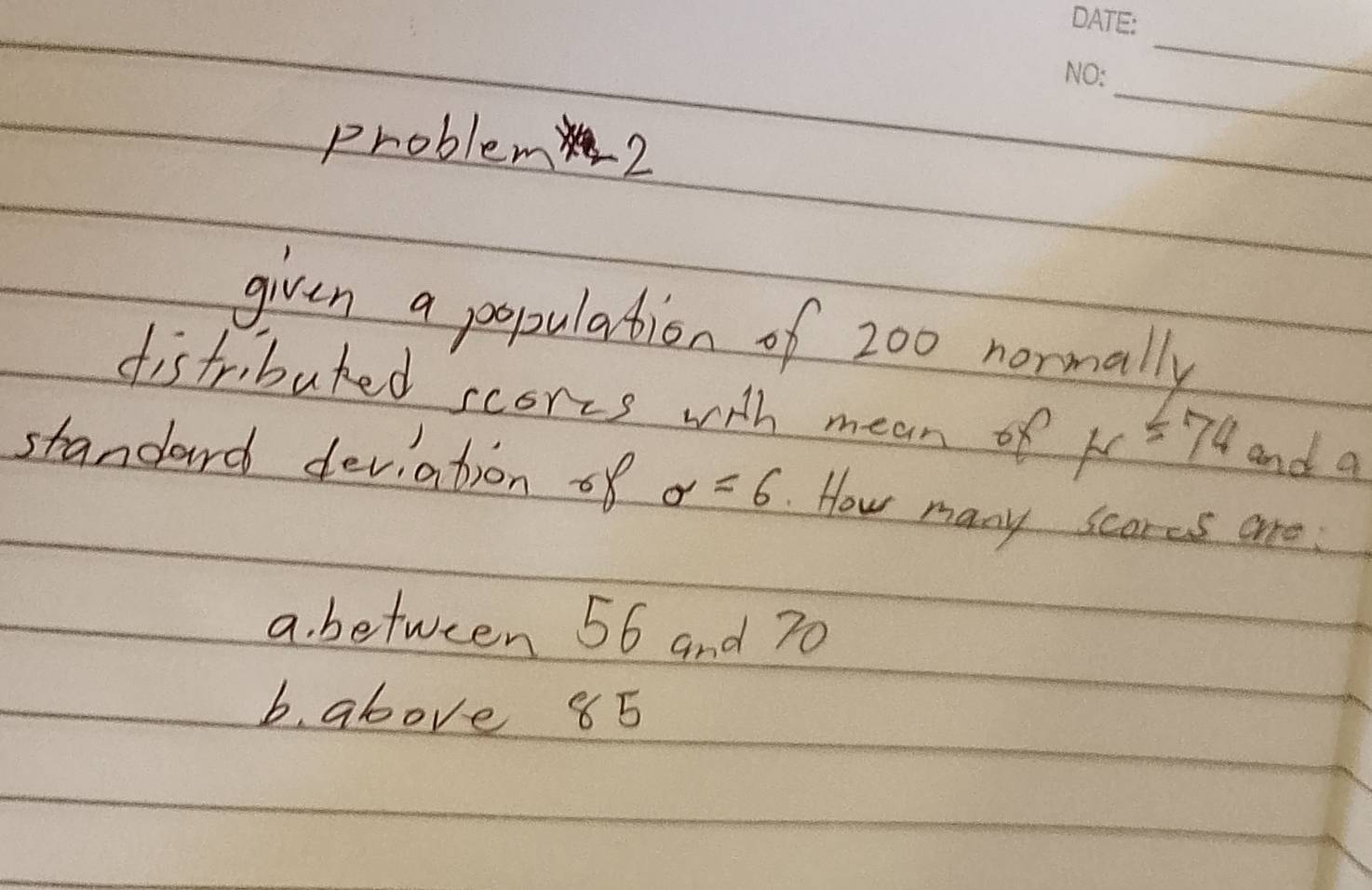 problem 2 
given a population of 200 normally 
distributed scores with mean of K=74 and a 
standard deviation of sigma =6.How many scores are 
a. between 56 and 70
b. above 85