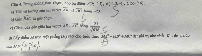 Trong không gian Oxyz , cho ba điểm A(2;-1;1), B(-1;3;-1), C(5;-3;4). 
a) Tích vô hướng của hai vectơ overline AB và vector AC bằng -23. 
b) Góc widehat BAC là góc nhọn. 
c) Côsin của góc giữa hai vectơ overline AB, overline AC bằng  (-23)/sqrt(638) . 
d) Lấy điểm M trên mặt phẳng Oxy sao cho biểu thức MA^2+MB^2+MC^2dat giá trị nhỏ nhất. Khi đó tọa độ 
của A M^(12) (2; (-1)/3 ;0).