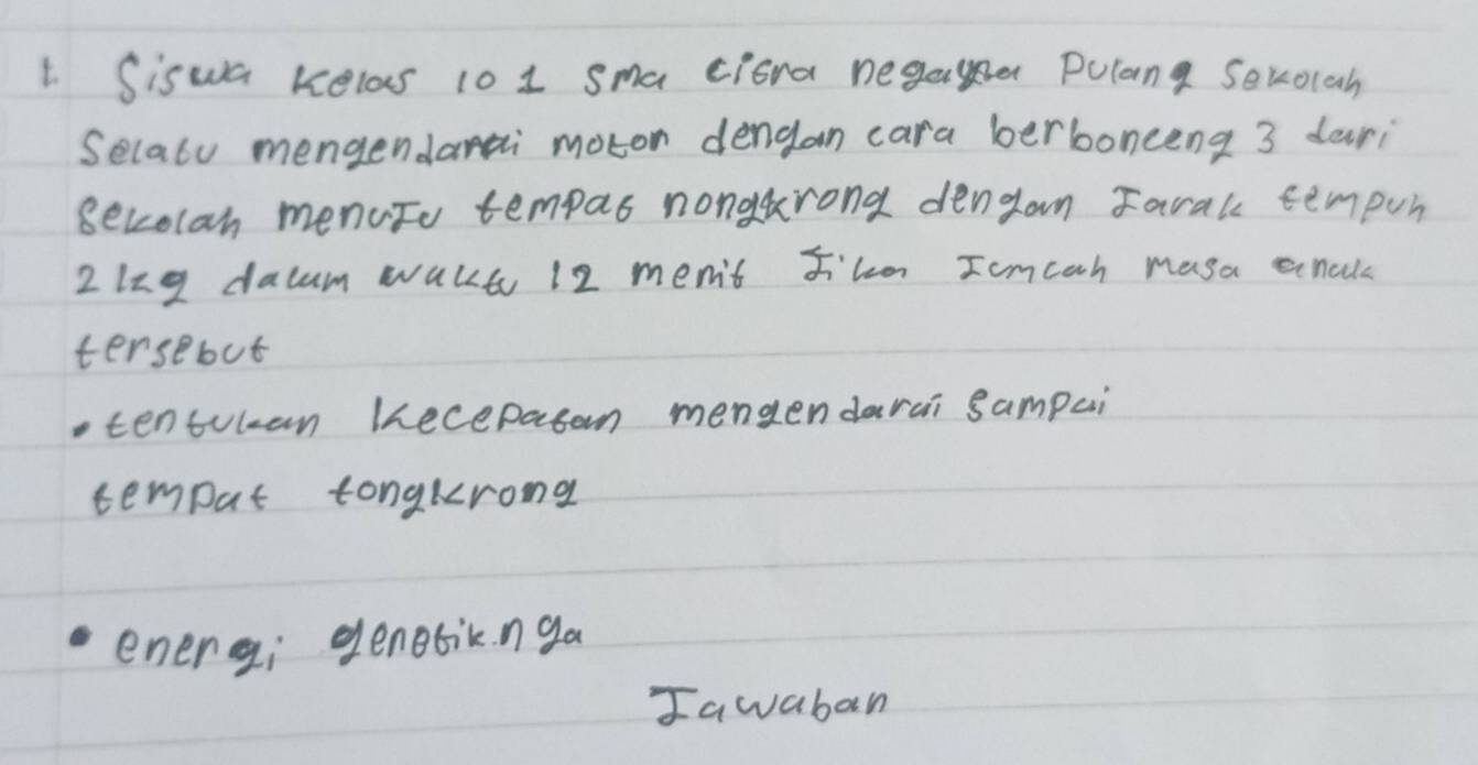 Siswa kelas 10 1 sma ciora negae Pulang Sevocah 
Selaly mengendarai moton dengan cara berbonceng 3 dari 
secolan menuto tempas nongtrond dengan Farak tempun 
2lzg dacum wakt 12 men't J'lo Iomcan masa anald 
tersebut 
tentulan Kecepasan mengendarai sampai 
tempat tongkrong 
energi genebiknga 
Iawaban