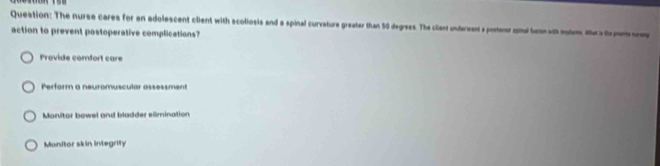 The nurse cares for an adolescent client with scoliosis and a spinal curvature greater than 50 degrees. The cilent undermant a posterar minal furn wth malem al al pm 
action to prevent postoperative complications?
Provide comfort care
Perform a neuromuscular assessment
Monitor bowel and bladder elimination
Monitor skin integrity