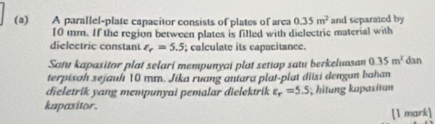 A parallel-plate capacitor consists of plates of area 0.35m^2 and separated by
10 mm. If the region between plates is filled with dielectric material with 
dielectric constant varepsilon _r=5.5; calculate its capacitance. 
Satu kapasitor plat selari mempunyai plat setiap satu berkeluosan 0.35m^2 dan 
terpisah sejauh 10 mm. Jika ruang antara plat-plat diisi dengan bahan 
dieletrik yang mempunyai pemalar dielektrik varepsilon _r=5.S; hìtung kapasítan 
kapasitor. 
[1 mark]