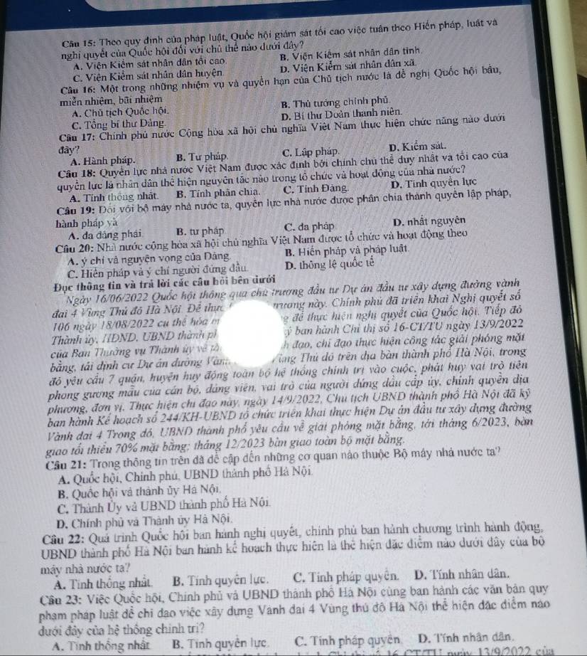 Theo quy định của pháp luật, Quốc hội giám sát tối cao việc tuần theo Hiến pháp, luất và
nghi quyết của Quốc hội đối với chủ thể nào dưới đây?
A. Viện Kiểm sát nhân dân tổi cao. B. Viện Kiệm sát nhân dân tinh
C. Viện Kiểm sát nhân dân huyện D. Viện Kiểm sát nhân dân xã.
Câu 16: Một trong những nhiệm vụ và quyền hạn của Chủ tịch nước là đễ nghị Quốc hội bầu,
miễn nhiệm, bãi nhiệm
A. Chú tịch Quốc hội. B. Thủ tướng chính phủ
C. Tổng bí thư Dảng D. Bí thư Doàn thanh niên.
Câu 17: Chính phủ nước Cộng hòa xã hội chủ nghĩa Việt Nam thực hiện chức năng nào dưới
đây?
A. Hành pháp. B. Tư pháp C. Lập pháp. D. Kiểm sát.
Câu 18: Quyền lực nhà nước Việt Nam được xác định bởi chính chủ thể duy nhật và tổi cao của
quyền lực là nhân dân thể hiện nguyên tắc nào trong tổ chức và hoạt động của nhà nước?
A. Tính thống nhất. B. Tính phân chia. C. Tính Đảng. D. Tính quyền lực
Câu 19: Đối với bộ máy nhà nước ta, quyễn lực nhà nước được phân chia thành quyên lập pháp,
hành pháp yà D. nhất nguyên
A. đa đâng phái B. tư pháp C. đa pháp
Câu 20: Nhà nước cộng hòa xã hội chủ nghĩa Việt Nam được tổ chức và hoạt động theo
A ý chỉ và nguyện vọng của Dảng B. Hiến pháp và pháp luật
C. Hiển pháp và ý chí người đứng đầu D. thông lệ quốc tế
Đục thông tin và trả lời các câu hỏi bên dưới
Ngày 16/06/2022 Quốc hội thông qua chủ trương đầu tự Dự ăn đầu tư xây dựng đường vành
đai 4 Vùng Thủ đô Hà Nội Đề thực nương này. Chính phủ đã triển khai Nghị quyết số
106 ngày 18/08/2022 cụ thể hóa m  g  để thực hiện nghị quyết của Quốc hội. Tiếp đô
Thành ủy, HDND, UBND thành ph   ý  ban hành Chỉ thị số 16-CT/TU ngày 13/9/2022
của Ban Thường vụ Thành ủy về tà h đ ạo chi đạo thực hiện công tác giải phóng mặt
bằng, tái định cư Dự án đường V an Vừng Thủ đồ trên địa bàn thành phố Hà Nội, trong
đỏ yêu cầu 7 quận, huyện huy động toàn bộ hệ thống chính trị vào cuộc, phát huy vai trò tiên
phong gương mẫu của cán bộ, dáng viên, vai trò của người dứng dầu cấp ủy, chính quyền địa
phương, đơn vị. Thực hiện chi đạo này, ngày 14/9/2022, Chu tịch UBND thành phổ Hà Nội đã kỷ
ban hành Kế hoạch số 244/KH-UBND tổ chức triển khai thực hiện Dự ản đầu tư xây dựng đường
Vành đai 4 Trong đó, UBND thành phổ yêu cầu về giải phỏng mặt bằng, tới tháng 6/2023, bàn
giao tối thiểu 70% mặt bằng; tháng 12/2023 bàn giao toàn bộ mặt bằng.
Cầu 21: Trong thông tin trên đã dể cập dến những cơ quan nào thuộc Bộ máy nhà nước ta?
A. Quốc hội, Chính phú, UBND thành phố Hà Nội
B. Quốc hội và thành ủy Hà Nội,
C. Thành Ủy và UBND thành phố Hà Nội
D. Chính phủ và Thành ủy Hà Nội.
Cầu 22: Quả trình Quốc hội ban hành nghị quyết, chính phủ ban hành chương trình hành động,
UBND thành phố Hà Nội ban hành kể hoạch thực hiện là thể hiện đặc điểm nào dưới đây của bộ
máy nhà nước ta?
A. Tính thống nhất B. Tính quyên lực. C. Tính pháp quyên. D. Tính nhân dân.
Cầu 23: Việc Quốc hội, Chính phủ và UBND thành phố Hà Nội cùng ban hành các văn bản quy
phạm pháp luật đề chi đạo việc xây dựng Vành đai 4 Vùng thú độ Hà Nội thể hiện đặc diểm nao
đưới đảy của hệ thống chính trị?
A. Tình thống nhất B. Tính quyên lực. C. Tính pháp quyên D. Tính nhân dân.
CT TH my 13/9/2022 của