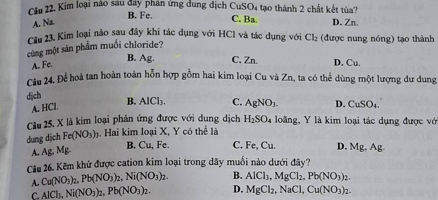 Kim loại nào sau đãy phản ứng dung dịch CuSO4 tạo thành 2 chất kết tủa?
B. Fe. C. Ba.
A. Na. D. Zn.
Câu 23. Kim loại nào sau đây khi tác dụng với HCl và tác dụng với Cl_2 (được nung nóng) tạo thành
cùng một sản phầm muối chloride?
A. Fe.
B. Ag. C. Zn. D. Cu.
Câu 24. Để hoà tan hoàn toàn hỗn hợp gồm hai kim loại Cu và Zn, ta có thể dùng một lượng dư dung
dịch
A. HCl.
B. AlCl₃. C. AgNO_3. D. a_11S O4.
Câu 25. X là kim loại phản ứng được với dung dịch H_2SO_4 loãng, Y là kim loại tác dụng được vớ
dung dịch Fe(NO_3)_3. Hai kim loại X, Y có thể là
A. Ag, Mg.
B. Cu, Fe. C. Fe, Cu. D. Mg, Ag.
Câu 26. Kẽm khử được cation kim loại trong dãy muối nào dưới đây?
A. Cu(NO_3)_2, Pb(NO_3)_2, Ni(NO_3)_2.
B. AlCl_3, MgCl_2, Pb(NO_3)_2.
C. AlCl_3, Ni(NO_3)_2, Pb(NO_3)_2.
D. MgCl_2, NaCl, Cu(NO_3)_2.