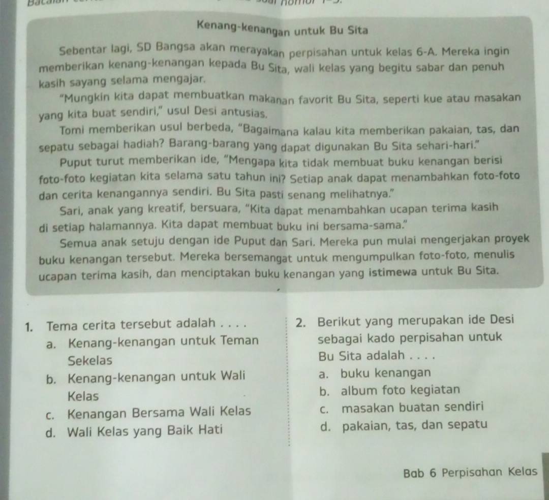 bacal
Kenang-kenangan untuk Bu Sita
Sebentar lagi, SD Bangsa akan merayakan perpisahan untuk kelas 6-A. Mereka ingin
memberikan kenang-kenangan kepada Bu Sita, wali kelas yang begitu sabar dan penuh
kasih sayang selama mengajar.
“Mungkin kita dapat membuatkan makanan favorit Bu Sita, seperti kue atau masakan
yang kita buat sendiri," usul Desi antusias.
Tomi memberikan usul berbeda, “Bagaimana kalau kita memberikan pakaian, tas, dan
sepatu sebagai hadiah? Barang-barang yang dapat digunakan Bu Sita sehari-hari."
Puput turut memberikan ide, “Mengapa kita tidak membuat buku kenangan berisi
foto-foto kegiatan kita selama satu tahun ini? Setiap anak dapat menambahkan foto-foto
dan cerita kenangannya sendiri. Bu Sita pasti senang melihatnya."
Sari, anak yang kreatif, bersuara, “Kita dapat menambahkan ucapan terima kasih
di setiap halamannya. Kita dapat membuat buku ini bersama-sama.”
Semua anak setuju dengan ide Puput dan Sari. Mereka pun mulai mengerjakan proyek
buku kenangan tersebut. Mereka bersemangat untuk mengumpulkan foto-foto, menulis
ucapan terima kasih, dan menciptakan buku kenangan yang istimewa untuk Bu Sita.
1. Tema cerita tersebut adalah . . . . 2. Berikut yang merupakan ide Desi
a. Kenang-kenangan untuk Teman sebagai kado perpisahan untuk
Sekelas Bu Sita adalah . . . .
b. Kenang-kenangan untuk Wali a. buku kenangan
Kelas b. album foto kegiatan
c. Kenangan Bersama Wali Kelas c. masakan buatan sendiri
d. Wali Kelas yang Baik Hati d. pakaian, tas, dan sepatu
Bab 6 Perpisahan Kelas