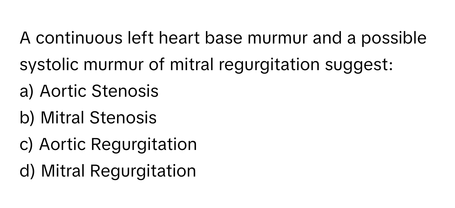 A continuous left heart base murmur and a possible systolic murmur of mitral regurgitation suggest:

a) Aortic Stenosis
b) Mitral Stenosis
c) Aortic Regurgitation
d) Mitral Regurgitation