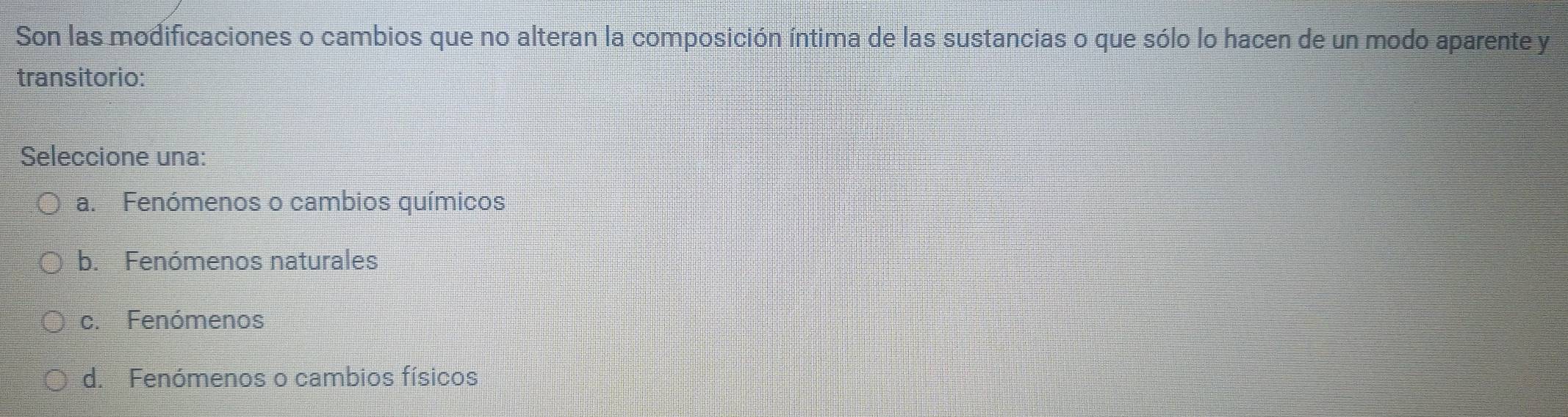 Son las modificaciones o cambios que no alteran la composición íntima de las sustancias o que sólo lo hacen de un modo aparente y
transitorio:
Seleccione una:
a. Fenómenos o cambios químicos
b. Fenómenos naturales
c. Fenómenos
d. Fenómenos o cambios físicos