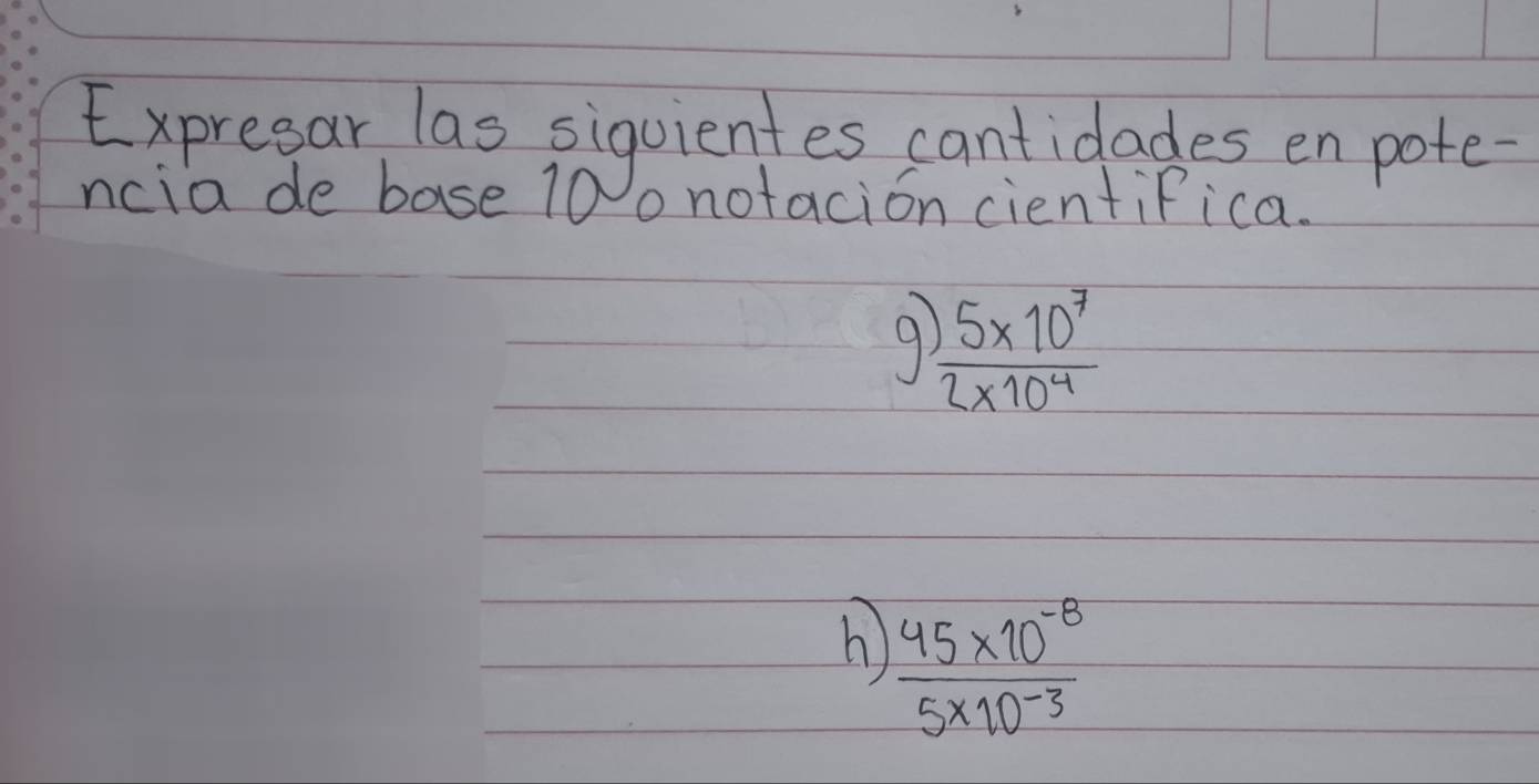 Expresar las siquientes cantidades en pote 
ncia de base 10 o notacion cientifica. 
9  (5* 10^7)/2* 10^4 
h)  (45* 10^(-8))/5* 10^(-3) 