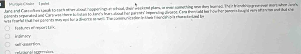 Jane and Cara often speak to each other about happenings at school, their weekend plans, or even something new they learned. Their friendship grew even more when Jane's
parents separated and Cara was there to listen to Jane's fears about her parents' impending divorce. Cara then told her how her parents fought very often too and that she
was fearful that her parents may opt for a divorce as well. The communication in their friendship is characterized by
features of report talk.
intimacy
self-assertion.
relational aggression.