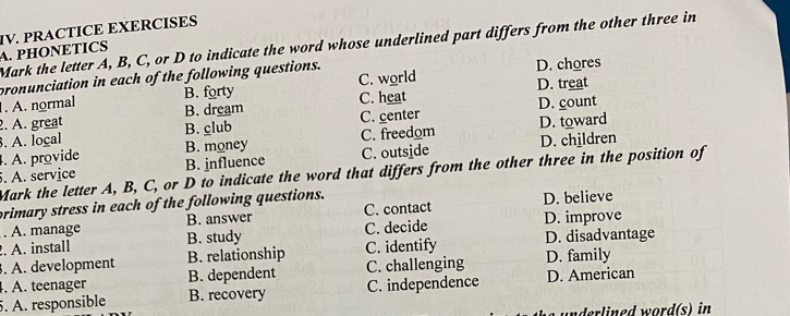 PHONETICS IV. PRACTICE EXERCISES
Mark the letter A, B, C, or D to indicate the word whose underlined part differs from the other three in
pronunciation in each of the following questions. D. chores
. A. normal B. forty C. world D. treat
2. A. great B. dream C. heat D. count
3. A. loçal B. club C. center
. A. provide B. money C. freedom D. toward
5. A. service B. influence C. outside D. children
Mark the letter A, B, C, or D to indicate the word that differs from the other three in the position of
primary stress in each of the following questions. D. believe
. A. manage B. answer C. contact
. A. install B. study C. decide D. improve
. A. development B. relationship C. identify D. disadvantage
. A. teenager B. dependent C. challenging D. family
5. A. responsible B. recovery C. independence D. American
underlined word(s) in