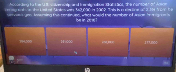 According to the U.S. citizenship and Immigration Statistics, the number of Asian
immigrants to the United States was 342,000 in 2002. This is a decline of 2.3% from he
previous yea. Assuming this continued, what would the number of Asian immigrants
be in 2010?
284,000 291,000 268,000 277.000

a