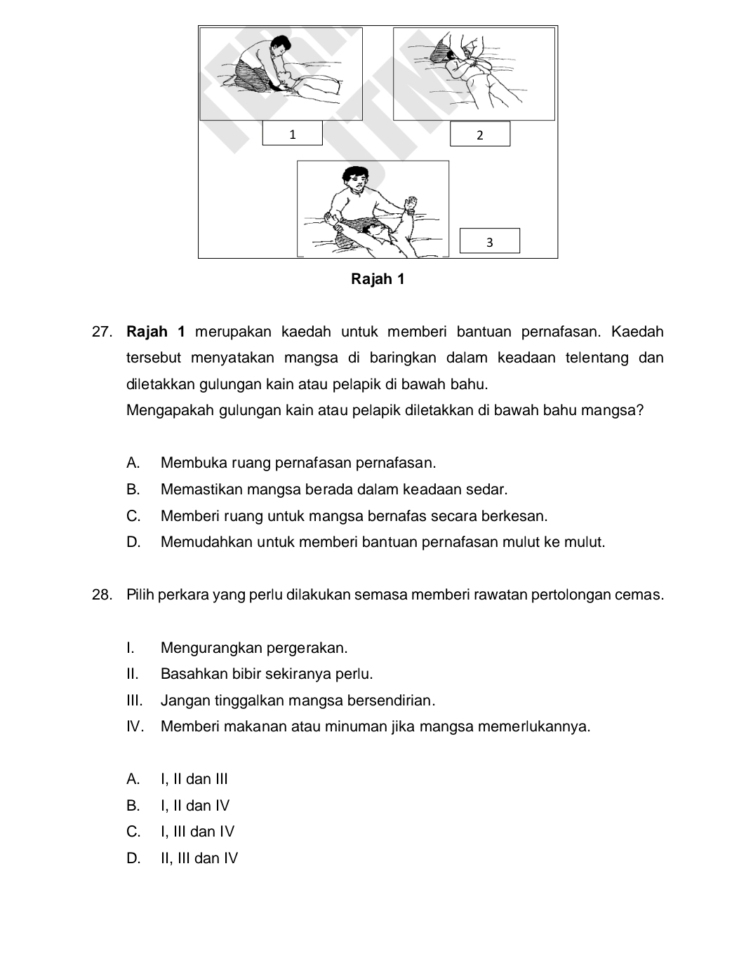 Rajah 1 merupakan kaedah untuk memberi bantuan pernafasan. Kaedah
tersebut menyatakan mangsa di baringkan dalam keadaan telentang dan 
diletakkan gulungan kain atau pelapik di bawah bahu.
Mengapakah gulungan kain atau pelapik diletakkan di bawah bahu mangsa?
A. Membuka ruang pernafasan pernafasan.
B. Memastikan mangsa berada dalam keadaan sedar.
C. Memberi ruang untuk mangsa bernafas secara berkesan.
D. Memudahkan untuk memberi bantuan pernafasan mulut ke mulut.
28. Pilih perkara yang perlu dilakukan semasa memberi rawatan pertolongan cemas.
I. Mengurangkan pergerakan.
II. Basahkan bibir sekiranya perlu.
III. Jangan tinggalkan mangsa bersendirian.
IV. Memberi makanan atau minuman jika mangsa memerlukannya.
A. I, II dan III
B. I, II dan IV
C. I, III dan IV
D. II, III dan IV