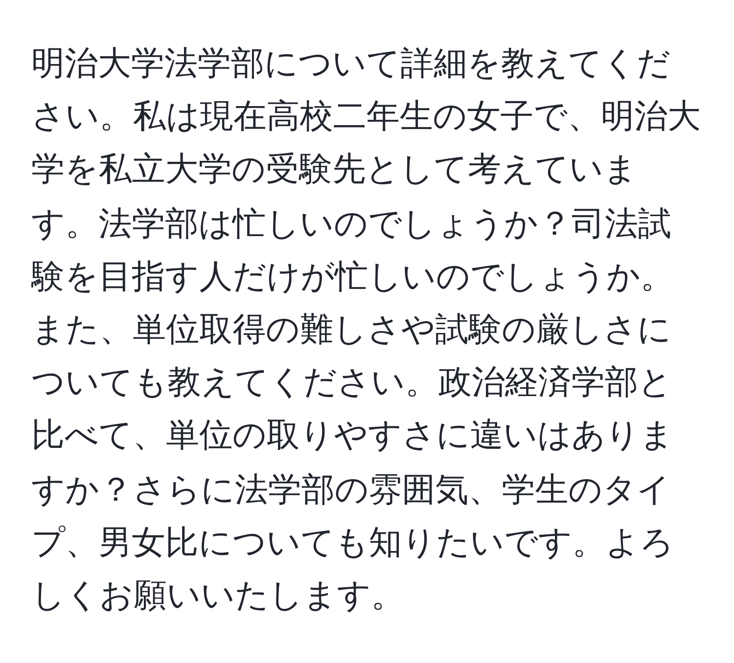 明治大学法学部について詳細を教えてください。私は現在高校二年生の女子で、明治大学を私立大学の受験先として考えています。法学部は忙しいのでしょうか？司法試験を目指す人だけが忙しいのでしょうか。また、単位取得の難しさや試験の厳しさについても教えてください。政治経済学部と比べて、単位の取りやすさに違いはありますか？さらに法学部の雰囲気、学生のタイプ、男女比についても知りたいです。よろしくお願いいたします。