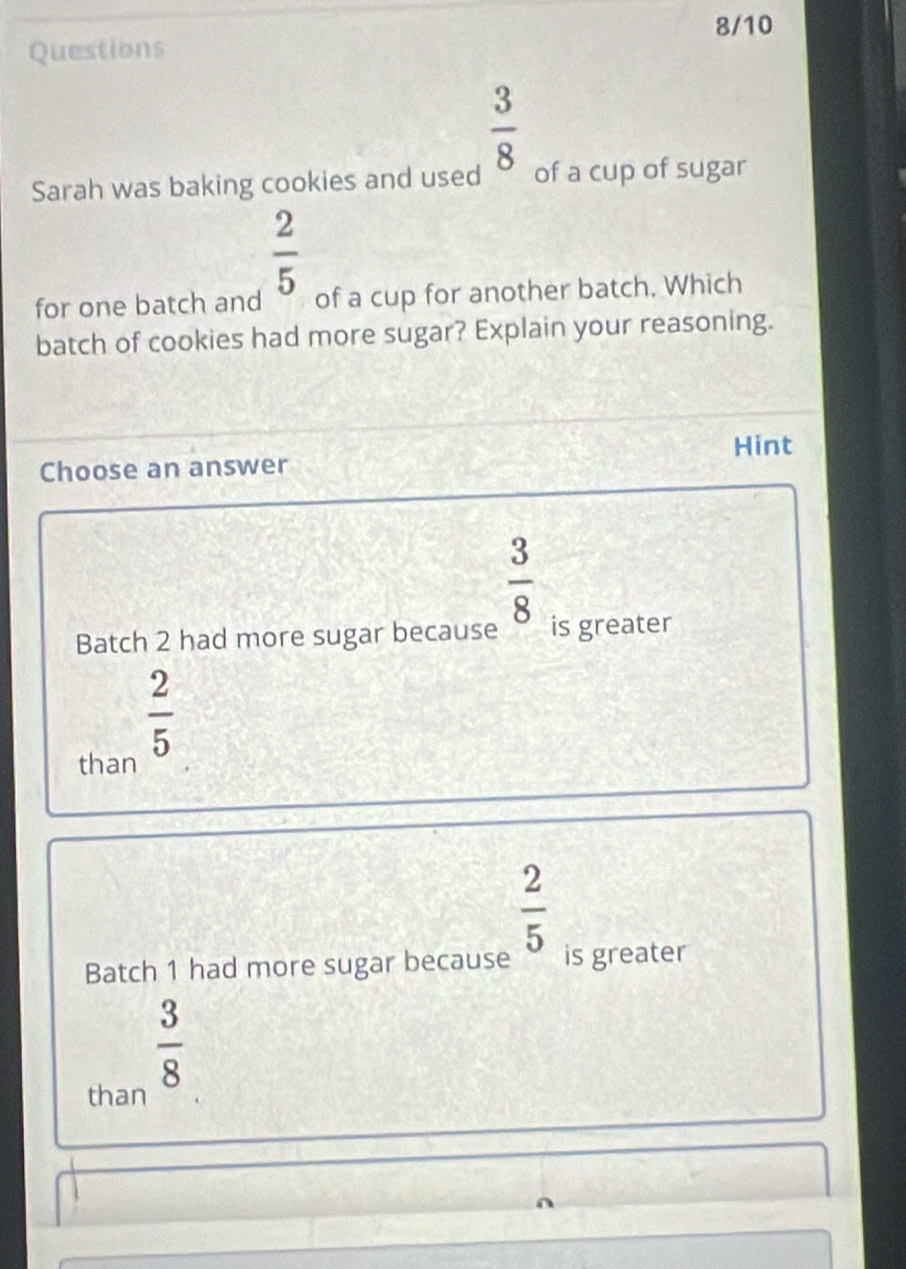 8/10
Questions
 3/8 
Sarah was baking cookies and used of a cup of sugar
 2/5 
for one batch and of a cup for another batch. Which
batch of cookies had more sugar? Explain your reasoning.
Hint
Choose an answer
 3/8 
Batch 2 had more sugar because is greater
 2/5 
than
 2/5 
Batch 1 had more sugar because is greater
 3/8 
than