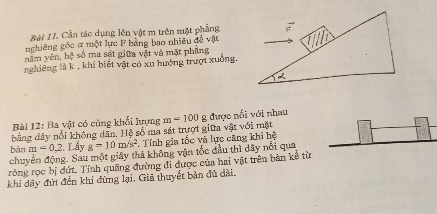 Cần tác dụng lên vật m trên mặt phẳng
vector E
nghiêng góc α một lực F bằng bao nhiêu đề vật 
nằm yên, hệ số ma sát giữa vật và mặt phẳng 
nghiêng là k , khi biết vật có xu hướng trượt xuống. 
Bài 12: Ba vật có cùng khối lượng m=100g được nối với nhau 
bằng dây nối không dãn. Hệ số ma sát trượt giữa vật với mặt 
bàn m=0,2. Lấy g=10m/s^2 :. Tính gia tốc và lực căng khi hệ 
chuyển động. Sau một giây thả không vận tốc đầu thì dây nối qua 
ròng rọc bị đứt. Tính quãng đường đi được của hai vật trên bàn kể từ 
khi dây đứt đến khi dừng lại. Giả thuyết bàn đủ dài.