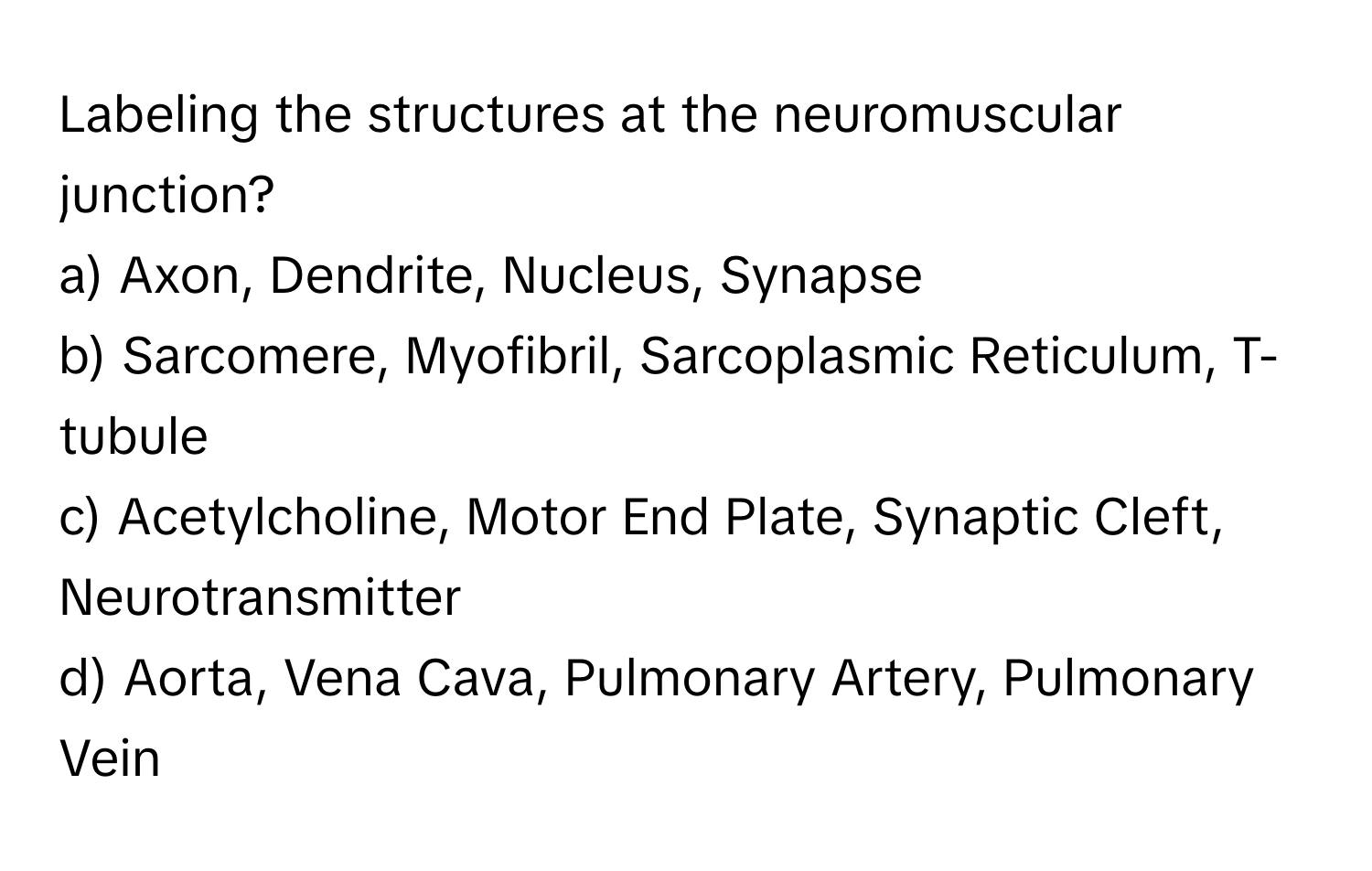 Labeling the structures at the neuromuscular junction?

a) Axon, Dendrite, Nucleus, Synapse
b) Sarcomere, Myofibril, Sarcoplasmic Reticulum, T-tubule
c) Acetylcholine, Motor End Plate, Synaptic Cleft, Neurotransmitter
d) Aorta, Vena Cava, Pulmonary Artery, Pulmonary Vein