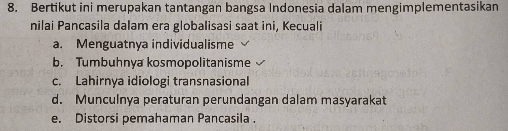 Bertikut ini merupakan tantangan bangsa Indonesia dalam mengimplementasikan
nilai Pancasila dalam era globalisasi saat ini, Kecuali
a. Menguatnya individualisme
b. Tumbuhnya kosmopolitanisme
c. Lahirnya idiologi transnasional
d. Munculnya peraturan perundangan dalam masyarakat
e. Distorsi pemahaman Pancasila .