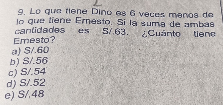 Lo que tiene Dino es 6 veces menos de
lo que tiene Ernesto. Si la suma de ambas
cantidades es S/.63. ¿Cuánto tiene
Ernesto?
a) S/.60
b) S/.56
c) S/.54
d) S/.52
e) S/.48