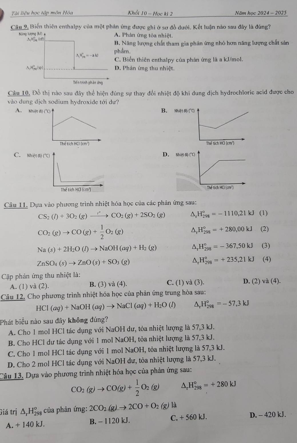 Tài liệu học tập môn Hỏa Khổi 10 - Học kì 2 Năm học 2024 - 2025
Câu 9. Biến thiên enthalpy của một phản ứng được ghi ở sơ đồ dưới. Kết luận nào sau đây là đúng?
A. Phản ứng tỏa nhiệt.. Năng lượng chất tham gia phản ứng nhỏ hơn năng lượng chất sản
hẩm.
C. Biến thiên enthalpy của phản ứng là a kJ/mol.
D. Phản ứng thu nhiệt.
Câu 10. Đồ thị nào sau đây thể hiện đúng sự thay đổi nhiệt độ khi dung dịch hydrochloric acid được cho
vào dung dịch sodium hydroxide tới dư?
A. B. Nhiệt độ
 
C. D. 
 
Câu 11. Dựa vào phương trình nhiệt hóa học của các phản ứng sau:
CS_2(l)+3O_2(g)xrightarrow '^circ CO_2(g)+2SO_2(g) △ _rH_(298)°=-1110,21kJ (1)
CO_2(g)to CO(g)+ 1/2 O_2(g)
△ _rH_(298)°=+280,00kJ (2)
Na(s)+2H_2O(l)to NaOH(aq)+H_2(g)
△ _rH_(298)°=-367,50kJ (3)
ZnSO_4(s)to ZnO(s)+SO_3(g)
△ _rH_(298)°=+235,21kJ (4)
Cặp phản ứng thu nhiệt là:
C. (1) và (3).
A. (1) và (2). B. (3) và (4). D. (2) va(4).
Câu 12. Cho phương trình nhiệt hóa học của phản ứng trung hòa sau:
HCl(aq)+NaOH(aq)to NaCl(aq)+H_2O(l) △ _rH_(298)°=-57,3kJ
Phát biểu nào sau đây không đúng?
A. Cho 1 mol HCl tác dụng với NaOH dư, tỏa nhiệt lượng là 57,3 kJ.
B. Cho HCl dư tác dụng với 1 mol NaOH, tỏa nhiệt lượng là 57,3 kJ.
C. Cho 1 mol HCl tác dụng với 1 mol NaOH, tỏa nhiệt lượng là 57,3 kJ.
D. Cho 2 mol HCl tác dụng với NaOH dư, tỏa nhiệt lượng là 57,3 kJ.
Câu 13. Dựa vào phương trình nhiệt hóa học của phản ứng sau:
CO_2(g)to CO(g)+ 1/2 O_2(g) △ _rH_(298)°=+280kJ
Giá trị △ _rH_(298)^o của phản ứng: 2CO_2(g)to 2CO+O_2(g) là
A. + 140 kJ. B. - 1120 kJ. C. + 560 kJ.
D. - 420 kJ.