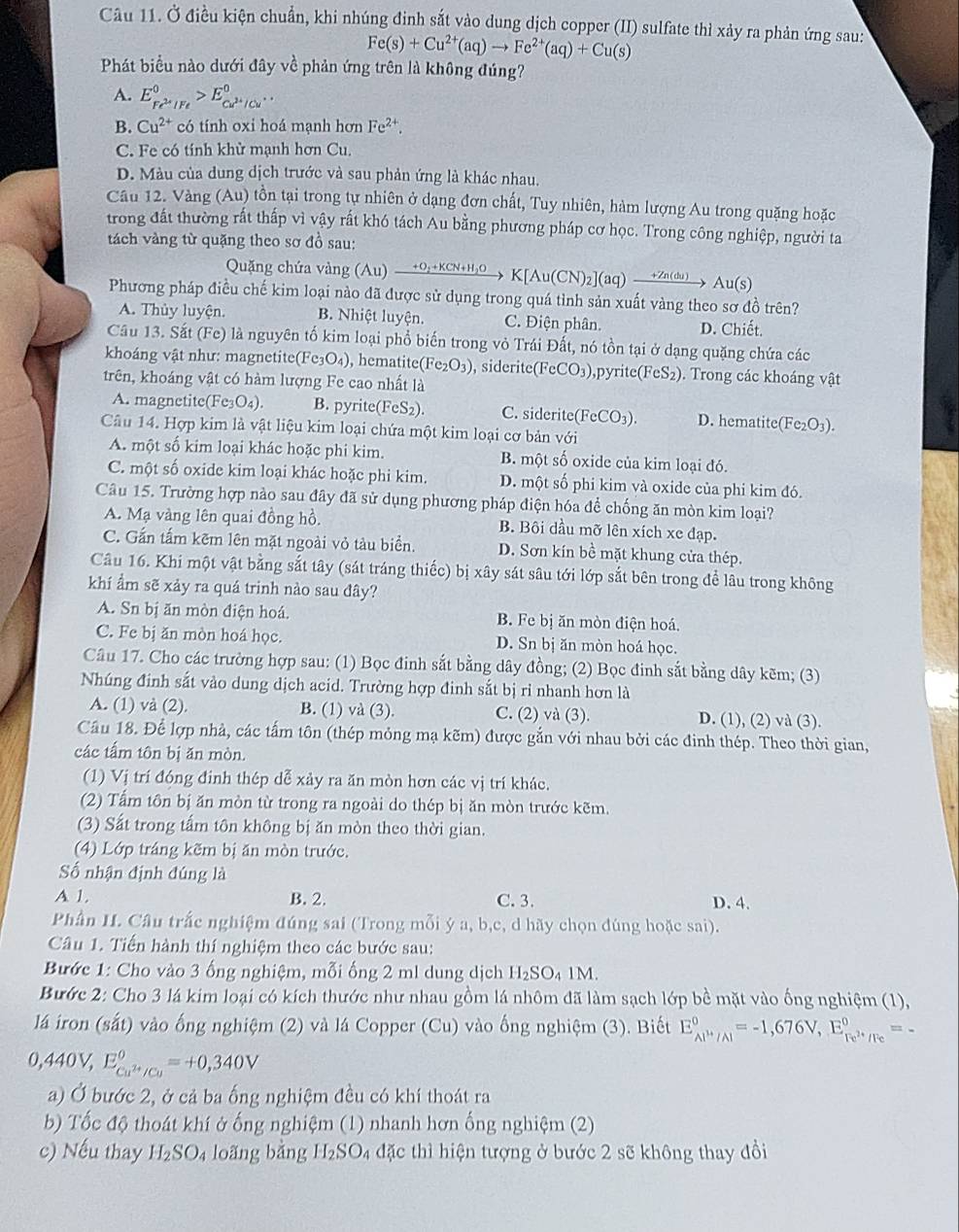 Ở điều kiện chuẩn, khi nhúng đinh sắt vào dung dịch copper (II) sulfate thì xảy ra phản ứng sau:
Fe(s)+Cu^(2+)(aq)to Fe^(2+)(aq)+Cu(s)
Phát biểu nào dưới đây về phản ứng trên là không đúng?
A. E_Fe^(2+)|Fe^0>E_Cu^(2+)/Cu^+^0.
B. Cu^(2+) có tính oxi hoá mạnh hơn Fe^(2+).
C. Fe có tính khừ mạnh hơn Cu.
D. Màu của dung dịch trước và sau phản ứng là khác nhau.
Câu 12. Vàng (Au) tồn tại trong tự nhiên ở dạng đơn chất, Tuy nhiên, hàm lượng Au trong quặng hoặc
trong đất thường rất thấp vì vậy rất khó tách Au bằng phương pháp cơ học. Trong công nghiệp, người ta
tách vàng từ quặng theo sơ đồ sau:
Quặng chứa vàng (Au)xrightarrow +O_2+KCN+H_2OK[Au(CN)_2](aq)xrightarrow +Zn(du)Au(s)
Phương pháp điều chế kim loại nào đã được sử dụng trong quá tình sản xuất vàng theo sơ đồ trên?
A. Thủy luyện. B. Nhiệt luyện. C. Điện phân. D. Chiết.
Câu 13. Sắt (Fe) là nguyên tố kim loại phổ biến trong vỏ Trái Đất, nó tồn tại ở dạng quặng chứa các
khoáng vật như: magnetite (Fe_3O_4) , hematite( Fe_2O_3) , siderite FeCO_3) 0,pyrite(FeS₂). Trong các khoáng vật
trên, khoáng vật có hàm lượng Fe cao nhất là
A. magnetite(Fe O_4). B. pyrite(FeS₂). C. siderite(FeCO₃). D. hematite(Fe₂O₃).
Câu 14. Hợp kim là vật liệu kim loại chứa một kim loại cơ bản với
A. một số kim loại khác hoặc phi kim. B. một số oxide của kim loại đó.
C. một số oxide kim loại khác hoặc phi kim. D. một số phi kim và oxide của phi kim đó.
Câu 15. Trường hợp nào sau đây đã sử dụng phương pháp điện hóa để chống ăn mòn kim loại?
A. Mạ vàng lên quai đồng hồ. B. Bôi dầu mỡ lên xích xe đạp.
C. Gắn tấm kẽm lên mặt ngoài vỏ tàu biển. D. Sơn kín bề mặt khung cửa thép.
Câu 16. Khi một vật bằng sắt tây (sát tráng thiếc) bị xây sát sâu tới lớp sắt bên trong để lâu trong không
khí ẩm sẽ xảy ra quá trinh nào sau đây?
A. Sn bị ăn mòn điện hoá. B. Fe bị ăn mòn điện hoá.
C. Fe bị ăn mòn hoá học. D. Sn bị ăn mòn hoá học.
Câu 17. Cho các trường hợp sau: (1) Bọc đinh sắt bằng dây đồng; (2) Bọc đinh sắt bằng dây kẽm; (3)
Nhúng đinh sắt vào dung dịch acid. Trường hợp đinh sắt bị ri nhanh hơn là
A. (1) và (2). B. (1) và (3). C. (2) và (3). D. (1), (2) và (3).
Cầu 18. Để lợp nhà, các tấm tôn (thép mỏng mạ kẽm) được gắn với nhau bởi các đinh thép. Theo thời gian,
các tấm tôn bị ăn mòn.
(1) Vị trí đóng đinh thép dễ xảy ra ăn mòn hơn các vị trí khác.
(2) Tấm tôn bị ăn mòn từ trong ra ngoài do thép bị ăn mòn trước kẽm.
(3) Sắt trong tấm tôn không bị ăn mòn theo thời gian.
(4) Lớp tráng kẽm bị ăn mòn trước.
ố nhận định đúng là
A 1. B. 2. C. 3. D. 4.
Phân I. Câu trắc nghiệm đúng sai (Trong mỗi ý a, b,c, d hãy chọn đúng hoặc sai).
Câu 1. Tiến hành thí nghiệm theo các bước sau:
Bước 1: Cho vào 3 ống nghiệm, mỗi ống 2 ml dung dịch H_2SO_41M.
Bước 2: Cho 3 lá kim loại có kích thước như nhau gồm lá nhôm đã làm sạch lớp bề mặt vào ống nghiệm (1),
lá iron (sắt) vào ống nghiệm (2) và lá Copper (Cu) vào ống nghiệm (3). Biết E_Al^(3+)/Al^circ =-1,676V,E_Fe^(2+)/Fe^circ =-
0,440V,E_Cu^(2+)/Cu^circ =+0,340V
a) Ở bước 2, ở cả ba ống nghiệm đều có khí thoát ra
b) Tốc độ thoát khí ở ống nghiệm (1) nhanh hơn ống nghiệm (2)
c) Nếu thay H_2SO_4 long bằng H₂SO₄ đặc thì hiện tượng ở bước 2 sẽ không thay đồi