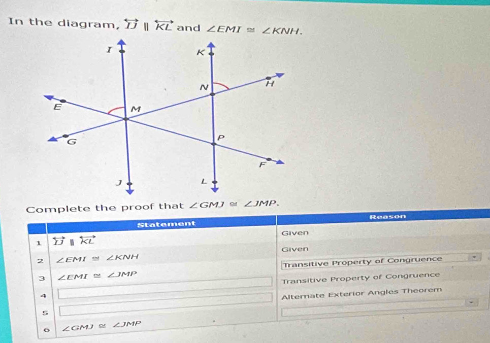 In the diagram, overleftrightarrow IJparallel overleftrightarrow KL and ∠ EMI≌ ∠ KNH. 
Complete the proof that ∠ GMJ≌ ∠ JMP. 
Statement Reason 
Given 
1 overleftrightarrow IJparallel overleftrightarrow KL
Given 
2 ∠ EMI≌ ∠ KNH
Transitive Property of Congruence 
3 ∠ EMI≌ ∠ JMP
Transitive Property of Congruence 
4 |_ | 
Alternate Exterior Angles Theorem 
5 
6 ∠ GMJ≌ ∠ JMP