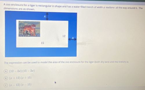 A zo0 enciosure for a tiger is rectangular in shape and has a water filled trench of width z mefer* all the way around it. The
dimensions are as shown.
The expression can be used to model the area of the zoo enclosure for the tiger (both dry land and the trench) is
(12-2x)(15-2x)
(x+12)(x+15)
(x-12)(x-15)