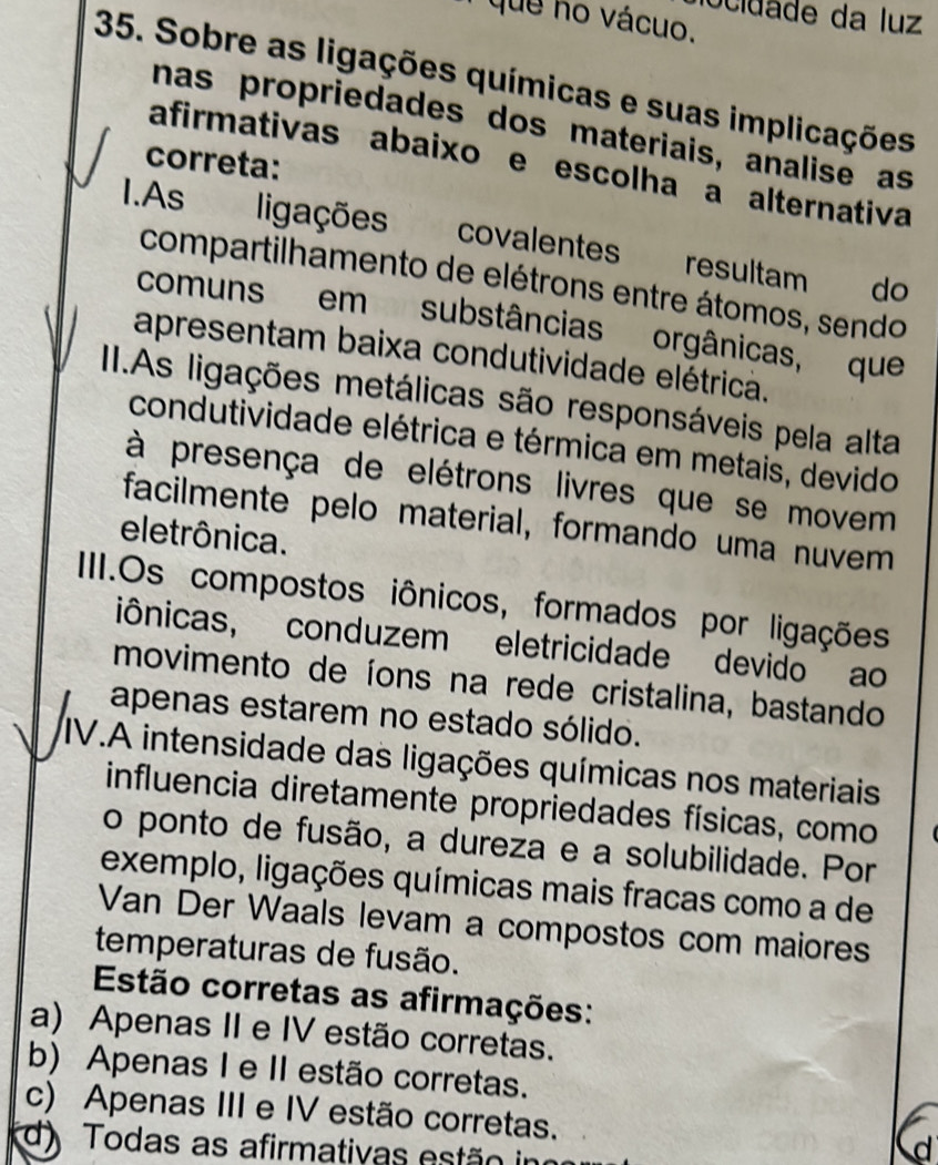 ocidade da luz
que no vácuo.
35. Sobre as ligações químicas e suas implicações
nas propriedades dos materiais, analise as
correta:
afirmativas abaixo e escolha a alternativa
I.As ligações covalentes resultam do
compartilhamento de elétrons entre átomos, sendo
comuns em substâncias orgânicas, que
apresentam baixa condutividade elétrica.
II.As ligações metálicas são responsáveis pela alta
condutividade elétrica e térmica em metais, devido
à presença de elétrons livres que se movem
facilmente pelo material, formando uma nuvem
eletrônica.
IIII.Os compostos iônicos, formados por ligações
iônicas, conduzem eletricidade devido ao
movimento de íons na rede cristalina, bastando
apenas estarem no estado sólido.
IV.A intensidade das ligações químicas nos materiais
influencia diretamente propriedades físicas, como
o ponto de fusão, a dureza e a solubilidade. Por
exemplo, ligações químicas mais fracas como a de
Van Der Waals levam a compostos com maiores
temperaturas de fusão.
Estão corretas as afirmações:
a) Apenas II e IV estão corretas.
b) Apenas I e II estão corretas.
c) Apenas III e IV estão corretas.
d) Todas as afirmativas estão in