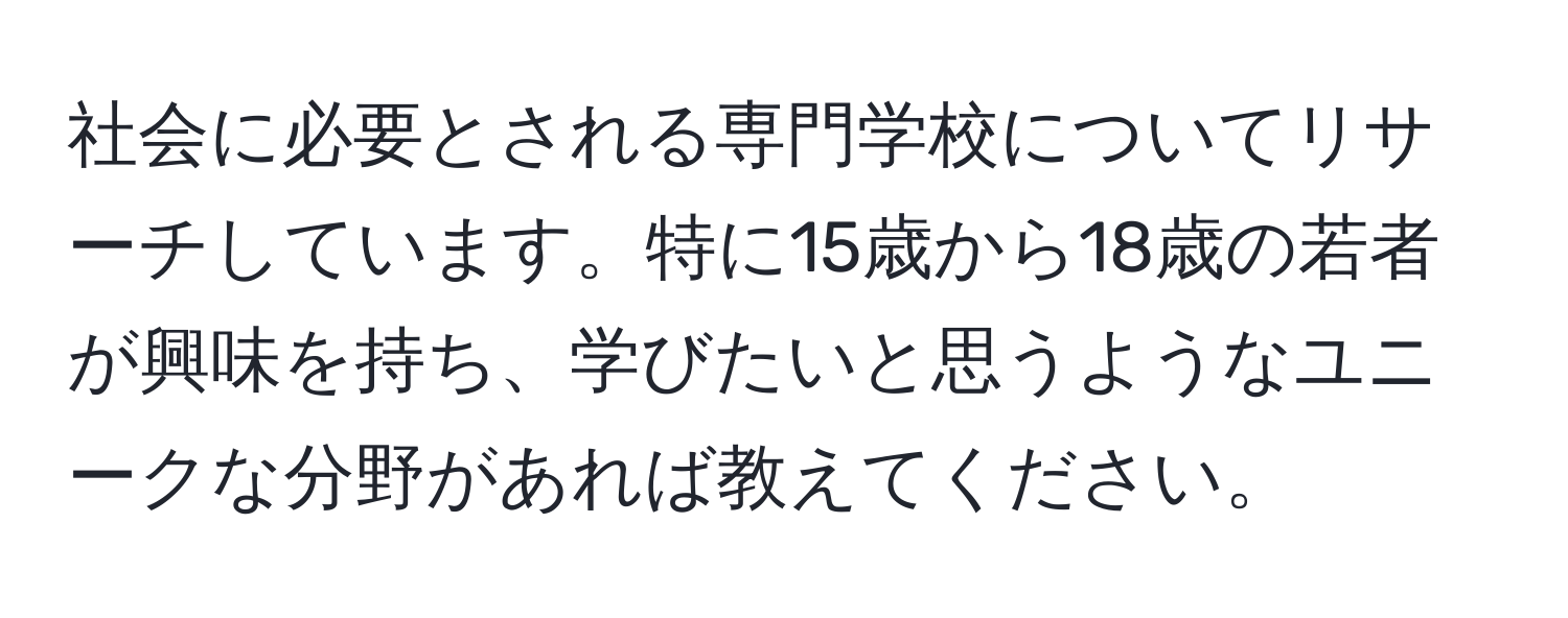 社会に必要とされる専門学校についてリサーチしています。特に15歳から18歳の若者が興味を持ち、学びたいと思うようなユニークな分野があれば教えてください。