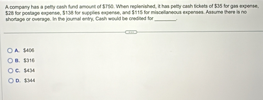 A company has a petty cash fund amount of $750. When replenished, it has petty cash tickets of $35 for gas expense,
$28 for postage expense, $138 for supplies expense, and $115 for miscellaneous expenses. Assume there is no
shortage or overage. In the journal entry, Cash would be credited for_
A. $406
B. $316
C. $434
D. $344