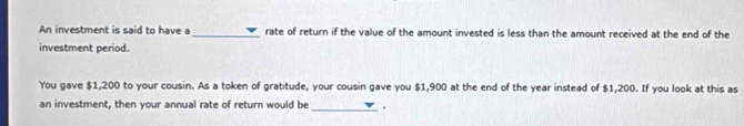 An investment is said to have a_ rate of return if the value of the amount invested is less than the amount received at the end of the 
investment period. 
You gave $1,200 to your cousin. As a token of gratitude, your cousin gave you $1,900 at the end of the year instead of $1,200. If you look at this as 
an investment, then your annual rate of return would be _.