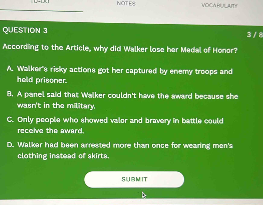 TO-DO NOTES VOCABULARY
QUESTION 3 3 / 8
According to the Article, why did Walker lose her Medal of Honor?
A. Walker's risky actions got her captured by enemy troops and
held prisoner.
B. A panel said that Walker couldn't have the award because she
wasn't in the military.
C. Only people who showed valor and bravery in battle could
receive the award.
D. Walker had been arrested more than once for wearing men's
clothing instead of skirts.
SUBMIT