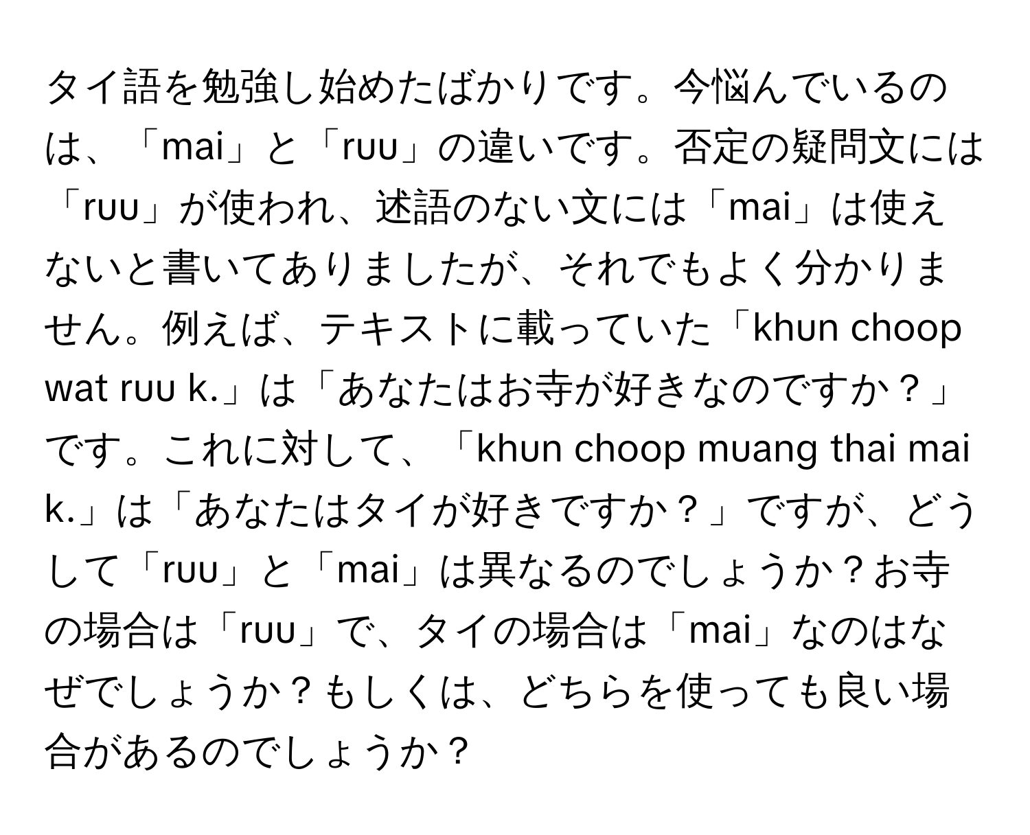 タイ語を勉強し始めたばかりです。今悩んでいるのは、「mai」と「ruu」の違いです。否定の疑問文には「ruu」が使われ、述語のない文には「mai」は使えないと書いてありましたが、それでもよく分かりません。例えば、テキストに載っていた「khun choop wat ruu k.」は「あなたはお寺が好きなのですか？」です。これに対して、「khun choop muang thai mai k.」は「あなたはタイが好きですか？」ですが、どうして「ruu」と「mai」は異なるのでしょうか？お寺の場合は「ruu」で、タイの場合は「mai」なのはなぜでしょうか？もしくは、どちらを使っても良い場合があるのでしょうか？