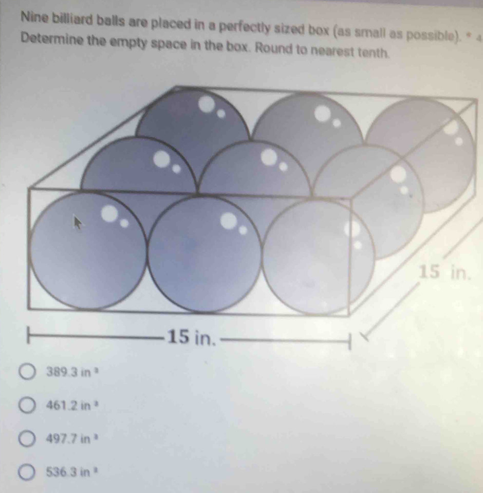 Nine billiard balls are placed in a perfectly sized box (as small as possible). * 4
Determine the empty space in the box. Round to nearest tenth.
.
389.3in^2
461.2in^3
497.7in^3
536.3in^2