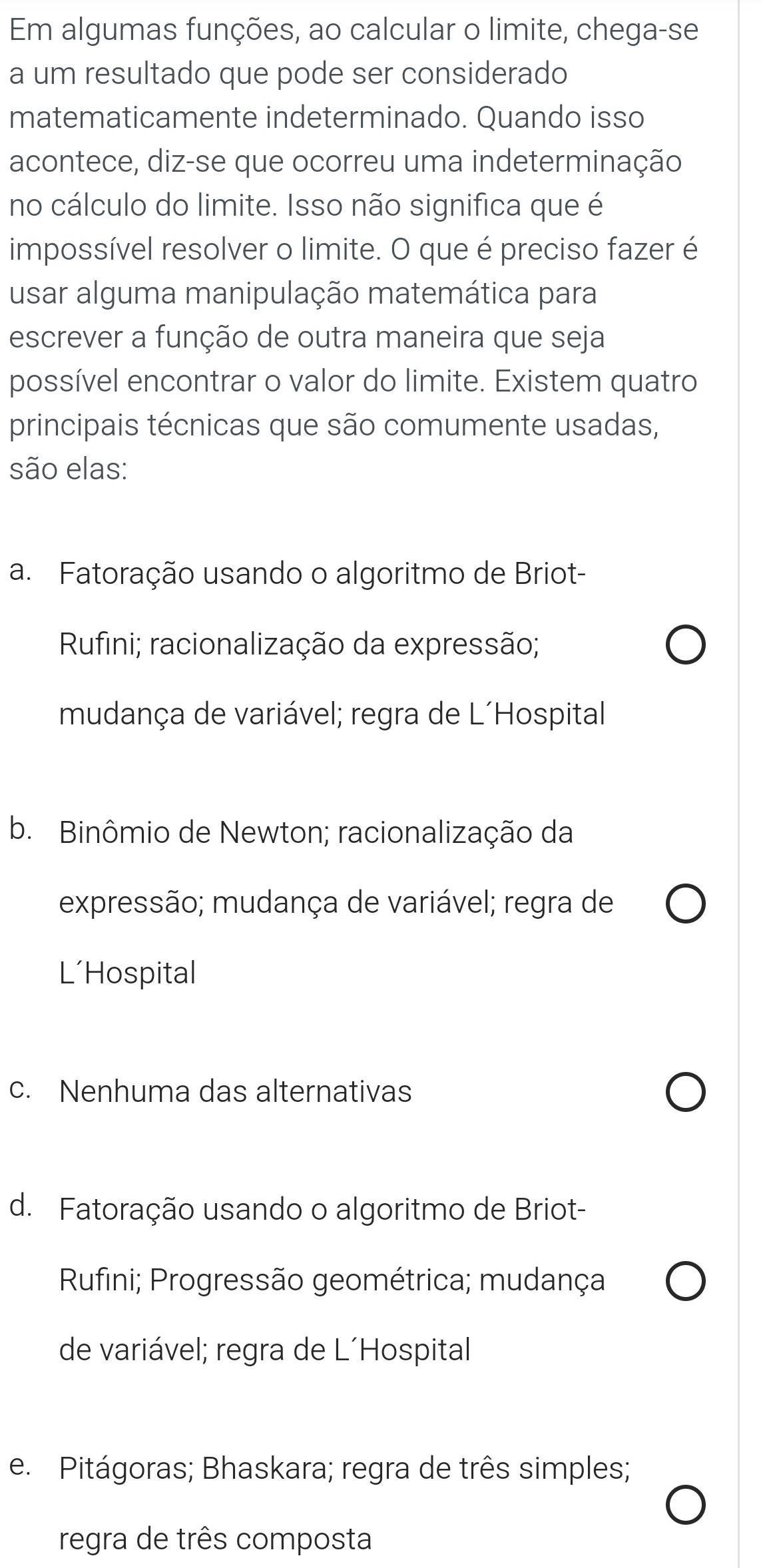 Em algumas funções, ao calcular o limite, chega-se
a um resultado que pode ser considerado
matematicamente indeterminado. Quando isso
acontece, diz-se que ocorreu uma indeterminação
no cálculo do limite. Isso não significa que é
impossível resolver o limite. O que é preciso fazer é
usar alguma manipulação matemática para
escrever a função de outra maneira que seja
possível encontrar o valor do limite. Existem quatro
principais técnicas que são comumente usadas,
são elas:
a. Fatoração usando o algoritmo de Briot-
Rufini; racionalização da expressão;
mudança de variável; regra de L´Hospital
b. Binômio de Newton; racionalização da
expressão; mudança de variável; regra de
L'Hospital
c. Nenhuma das alternativas
d. Fatoração usando o algoritmo de Briot-
Rufini; Progressão geométrica; mudança
de variável; regra de L´Hospital
e. Pitágoras; Bhaskara; regra de três simples;
regra de três composta