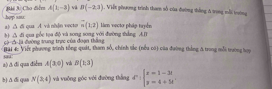 Cho điểm A(1;-3) và B(-2;3). Viết phương trình tham số của đường thẳng Δ trong mỗi trường 
hợp sau: 
a) △ d i qua A và nhận vecto vector n(1;2) làm vectơ pháp tuyến 
b) △ di qua gốc tọa độ và song song yới đường thẳng AB
c) △ J à đường trung trực của đoạn thắng 
Bài 4: Viết phương trình tổng quát, tham số, chính tắc (nếu có) của đường thẳng Δ trong mỗi trường hợp 
sau: 
a) Δ đi qua điểm A(3;0) và B(1;3)
b) △ di qua N(3;4) và vuông góc với đường thắng d':beginarrayl x=1-3t y=4+5tendarray..