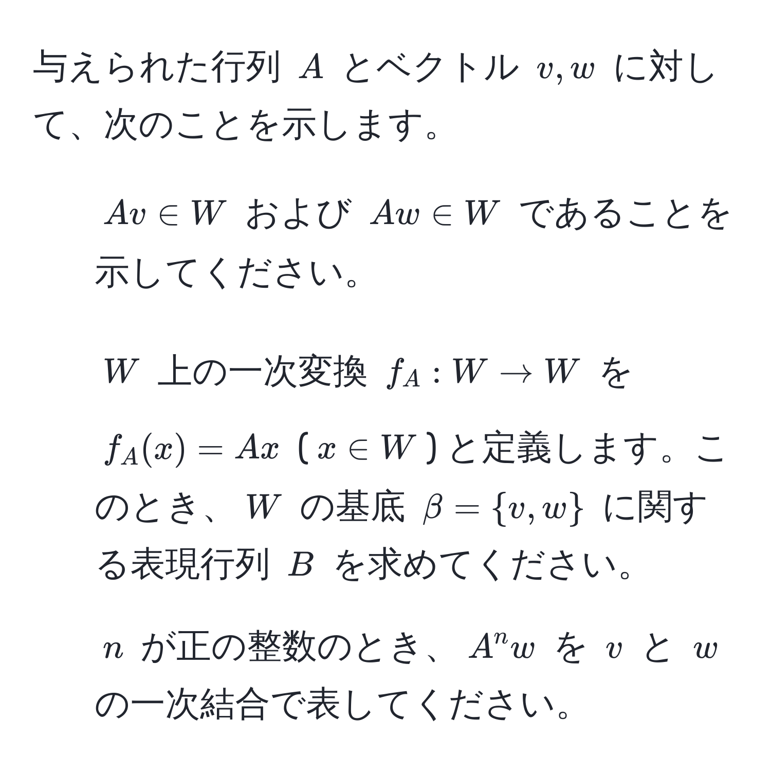 与えられた行列 $A$ とベクトル $v, w$ に対して、次のことを示します。  
1. $Av ∈ W$ および $Aw ∈ W$ であることを示してください。  
2. $W$ 上の一次変換 $f_A: W arrow W$ を $f_A(x) = Ax$ ($x ∈ W$) と定義します。このとき、$W$ の基底 $beta = v, w$ に関する表現行列 $B$ を求めてください。  
3. $n$ が正の整数のとき、$A^n w$ を $v$ と $w$ の一次結合で表してください。