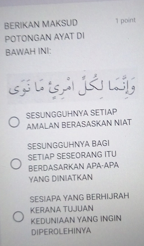 BERIKAN MAKSUD 1 point
POTONGAN AYAT DI
BAWAH INI:
SESUNGGUHNYA SETIAP
AMALAN BERASASKAN NIAT
SESUNGGUHNYA BAGI
SETIAP SESEORANG ITU
BERDASARKAN APA-APA
YANG DINIATKAN
SESIAPA YANG BERHIJRAH
KERANA TUJUAN
KEDUNIAAN YANG INGIN
DIPEROLEHINYA