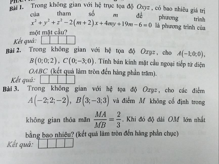 Trong không gian vớ hệ trục tọa độ Oxyz , có bao nhiêu giá trị 
của tham C A m đề phương trình
x^2+y^2+z^2-2(m+2)x+4my+19m-6=0 là phương trình của 
một mặt cầu? 
Kết quả: 
Bài 2. Trong không gian với hệ tọa độ Oxyz , cho A(-1;0;0),
B(0;0;2), C(0;-3;0). Tính bán kính mặt cầu ngoại tiếp tứ diện 
OABC (kết quả làm tròn đến hàng phần trăm). 
Kết quả: 
Bài 3. Trong không gian với hệ tọa độ Oxyz , cho các điểm
A(-2;2;-2), B(3;-3;3) và điểm M không cố định trong 
không gian thỏa mãn  MA/MB = 2/3 . Khi đó độ dài OM lớn nhất 
bằng bao nhiêu? (kết quả làm tròn đến hàng phần chục) 
Kết quả: