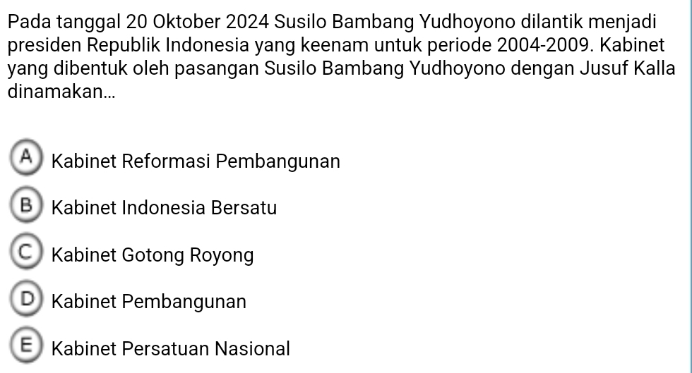 Pada tanggal 20 Oktober 2024 Susilo Bambang Yudhoyono dilantik menjadi
presiden Republik Indonesia yang keenam untuk periode 2004-2009. Kabinet
yang dibentuk oleh pasangan Susilo Bambang Yudhoyono dengan Jusuf Kalla
dinamakan...
A Kabinet Reformasi Pembangunan
B Kabinet Indonesia Bersatu
C Kabinet Gotong Royong
D Kabinet Pembangunan
E Kabinet Persatuan Nasional