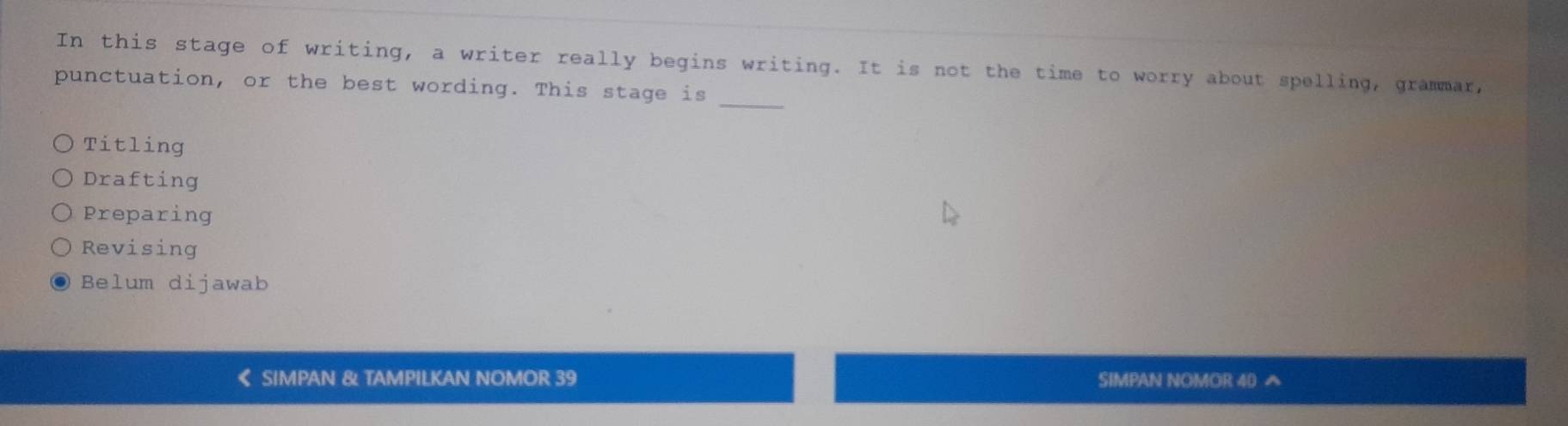 In this stage of writing, a writer really begins writing. It is not the time to worry about spelling, grammar,
punctuation, or the best wording. This stage is_
Titling
Drafting
Preparing
Revising
Belum dijawab
《 SIMPAN & TAMPILKAN NOMOR 39 SIMPAN NOMOR 40