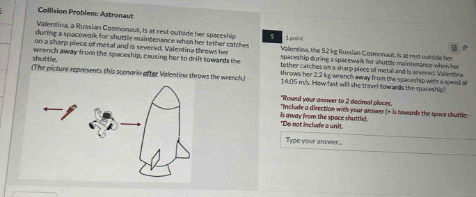 Collision Problem: Astronaut 
Valentina, a Russian Cosmonaut, is at rest outside her spaceship 5 1 point 
during a spacewalk for shuttle maintenance when her tether catches Valentina, the 52 kg Russian Cosmonaut, is at rest outside her 

on a sharp piece of metal and is severed. Valentina throws her spaceship during a spacewalk for shuttle maintenance when her 
wrench away from the spaceship, causing her to drift towards the tether catches on a sharp piece of metal and is severed. Valentina 
shuttle. throws her 2.2 kg wrench away from the spaceship with a speed of 
(The picture represents this scenario after Valentina throws the wrench.) 14.05 m/s. How fast will she travel towards the spaceship? 
*Round your answer to 2 decimal places. 
*Include a direction with your answer (+ is towards the space shuttle; - 
is away from the space shuttle). 
*Do not include a unit. 
Type your answer...