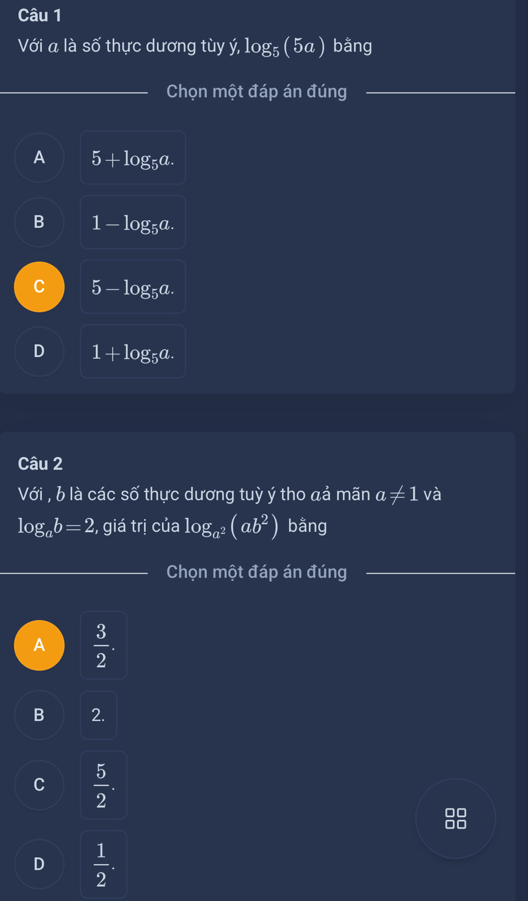 Với a là số thực dương tùy ý, log₅ ( 5a) bằng
Chọn một đáp án đúng
A 5+log _5a.
B 1-log _5a.
C 5-log _5a.
D 1+log _5a. 
Câu 2
Với , b là các số thực dương tuỳ ý tho aả mãn a!= 1 và
log _ab=2 , giá trị của log _a^2(ab^2) bằng
Chọn một đáp án đúng
A  3/2 .
B 2.
C  5/2 .
D  1/2 .