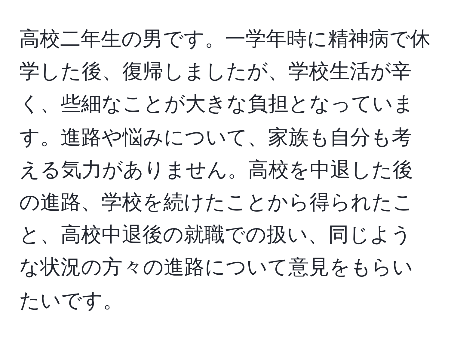 高校二年生の男です。一学年時に精神病で休学した後、復帰しましたが、学校生活が辛く、些細なことが大きな負担となっています。進路や悩みについて、家族も自分も考える気力がありません。高校を中退した後の進路、学校を続けたことから得られたこと、高校中退後の就職での扱い、同じような状況の方々の進路について意見をもらいたいです。