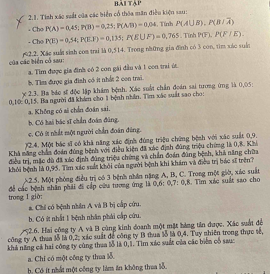 bài tập
2.1. Tính xác suất của các biến cố thỏa mãn điều kiện sau:
- Cho P(A)=0,45;P(B)=0,25;P(A/B)=0,04. Tính P(A∪ B),P(B/overline A)
- Cho P(E)=0,54;P(E.F)=0,135;P(E∪ F)=0,765. Tính P(F),P(F/E).
2.2. Xác suất sinh con trai là 0,514. Trong những gia đình có 3 con, tìm xác suất
của các biến cố sau:
a. Tìm được gia đình có 2 con gái đầu và 1 con trai út.
b. Tìm được gia đình có ít nhất 2 con trai.
2.3. Ba bác sĩ độc lập khám bệnh. Xác suất chần đoán sai tương ứng là 0,05:
0,10: 0,15. Ba người đã khám cho 1 bệnh nhân. Tìm xác suất sao cho:
a. Không có ai chần đoán sai.
b. Có hai bác sĩ chần đoán đúng.
c. Có ít nhất một người chẩn đoán đúng.
*2.4. Một bác sĩ có khả năng xác định đúng triệu chứng bệnh với xác suất 0,9.
Khả năng chẩn đoán đúng bệnh với điều kiện đã xác định đúng triệu chứng là 0,8. Khi
điều trị, mặc dù đã xác định đúng triệu chứng và chẩn đoán đúng bệnh, khả năng chữa
khỏi bệnh là 0,95. Tìm xác suất khỏi của người bệnh khi khám và điều trị bác sĩ trên?
2.5. Một phòng điều trị có 3 bệnh nhân nặng A, B, C. Trong một giờ, xác suất
để các bệnh nhân phải đi cấp cứu tương ứng là 0,6: 0,7: 0,8. Tìm xác suất sao cho
trong 1 giờ:
a. Chỉ có bệnh nhân A và B bị cấp cứu.
b. Có ít nhất 1 bệnh nhân phải cấp cứu.
52.6. Hai công ty A và B cùng kinh doanh một mặt hàng tân dược. Xác suất để
công ty A thua lỗ là 0,2; xác suất để công ty B thua lỗ là 0,4. Tuy nhiên trong thực tế,
khả năng cả hai công ty cùng thua lỗ là 0,1. Tìm xác suất của các biến cố sau:
a. Chỉ có một công ty thua lỗ.
b. Có ít nhất một công ty làm ăn không thua lỗ.