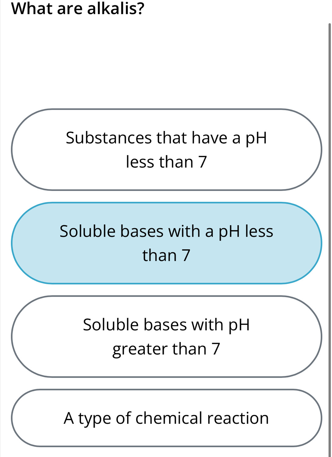 What are alkalis?
Substances that have a pH
less than 7
Soluble bases with a pH less
than 7
Soluble bases with pH
greater than 7
A type of chemical reaction