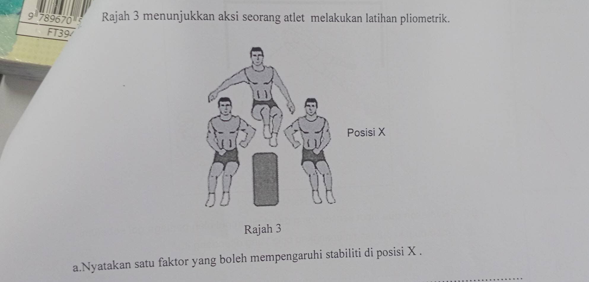 9^(11)789670^1 Rajah 3 menunjukkan aksi seorang atlet melakukan latihan pliometrik. 
FT39 
Rajah 3 
a.Nyatakan satu faktor yang boleh mempengaruhi stabiliti di posisi X.